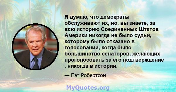 Я думаю, что демократы обслуживают их, но, вы знаете, за всю историю Соединенных Штатов Америки никогда не было судьи, которому было отказано в голосовании, когда было большинство сенаторов, желающих проголосовать за