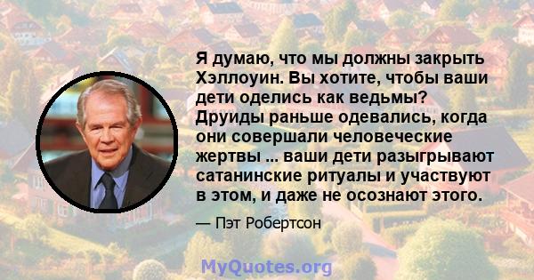 Я думаю, что мы должны закрыть Хэллоуин. Вы хотите, чтобы ваши дети оделись как ведьмы? Друиды раньше одевались, когда они совершали человеческие жертвы ... ваши дети разыгрывают сатанинские ритуалы и участвуют в этом,