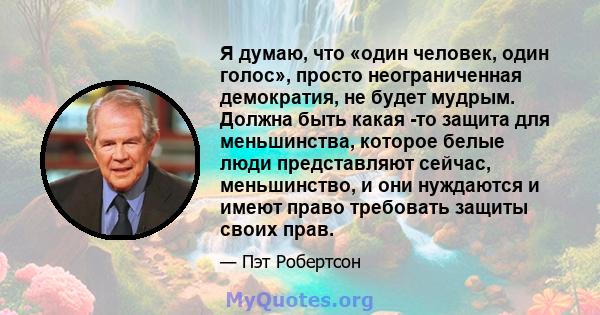 Я думаю, что «один человек, один голос», просто неограниченная демократия, не будет мудрым. Должна быть какая -то защита для меньшинства, которое белые люди представляют сейчас, меньшинство, и они нуждаются и имеют