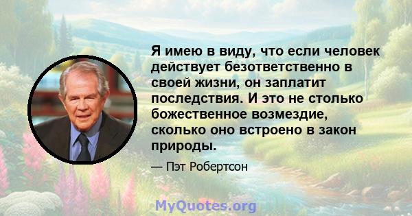 Я имею в виду, что если человек действует безответственно в своей жизни, он заплатит последствия. И это не столько божественное возмездие, сколько оно встроено в закон природы.