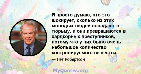 Я просто думаю, что это шокирует, сколько из этих молодых людей попадают в тюрьму, и они превращаются в хардкорных преступников, потому что у них было очень небольшое количество контролируемого вещества.