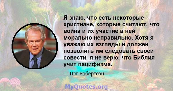 Я знаю, что есть некоторые христиане, которые считают, что война и их участие в ней морально неправильно. Хотя я уважаю их взгляды и должен позволить им следовать своей совести, я не верю, что Библия учит пацифизма.