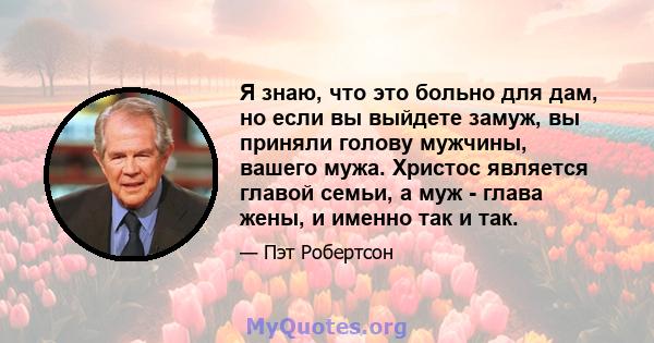 Я знаю, что это больно для дам, но если вы выйдете замуж, вы приняли голову мужчины, вашего мужа. Христос является главой семьи, а муж - глава жены, и именно так и так.