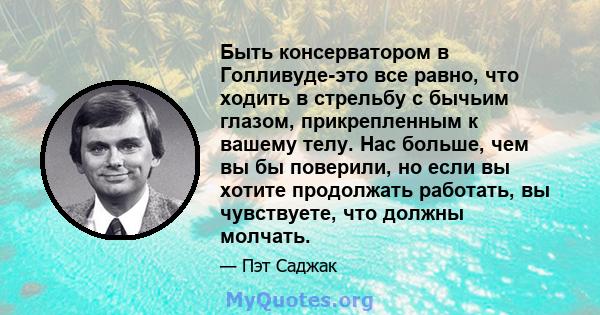 Быть консерватором в Голливуде-это все равно, что ходить в стрельбу с бычьим глазом, прикрепленным к вашему телу. Нас больше, чем вы бы поверили, но если вы хотите продолжать работать, вы чувствуете, что должны молчать.