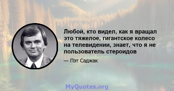 Любой, кто видел, как я вращал это тяжелое, гигантское колесо на телевидении, знает, что я не пользователь стероидов