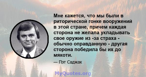 Мне кажется, что мы были в риторической гонке вооружений в этой стране, причем каждая сторона не желала укладывать свое оружие из -за страха - обычно оправданную - другая сторона победила бы их до мякоти.