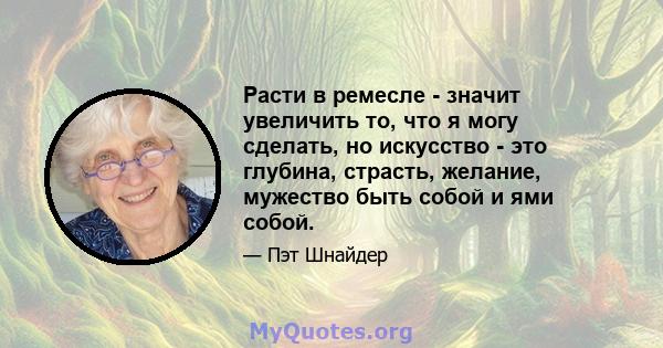 Расти в ремесле - значит увеличить то, что я могу сделать, но искусство - это глубина, страсть, желание, мужество быть собой и ями собой.