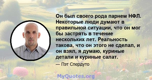 Он был своего рода парнем НФЛ. Некоторые люди думают в правильной ситуации, что он мог бы застрять в течение нескольких лет. Реальность такова, что он этого не сделал, и он взял, я думаю, куриные детали и куриные салат.