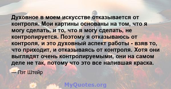 Духовное в моем искусстве отказывается от контроля. Мои картины основаны на том, что я могу сделать, и то, что я могу сделать, не контролируется. Поэтому я отказываюсь от контроля, и это духовный аспект работы - взяв