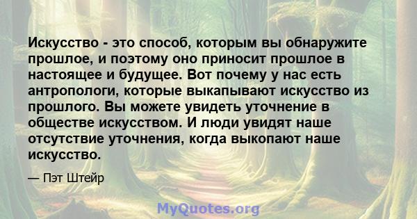 Искусство - это способ, которым вы обнаружите прошлое, и поэтому оно приносит прошлое в настоящее и будущее. Вот почему у нас есть антропологи, которые выкапывают искусство из прошлого. Вы можете увидеть уточнение в