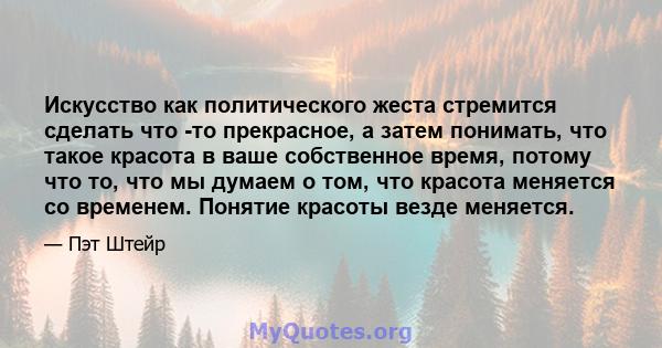 Искусство как политического жеста стремится сделать что -то прекрасное, а затем понимать, что такое красота в ваше собственное время, потому что то, что мы думаем о том, что красота меняется со временем. Понятие красоты 