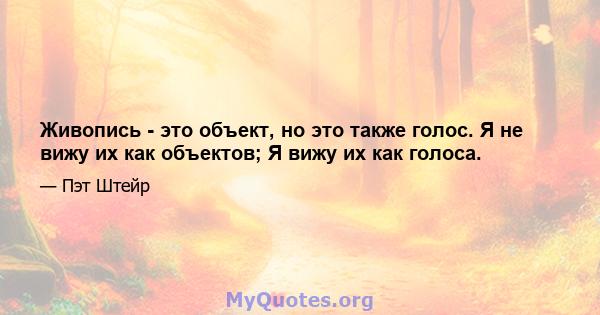 Живопись - это объект, но это также голос. Я не вижу их как объектов; Я вижу их как голоса.