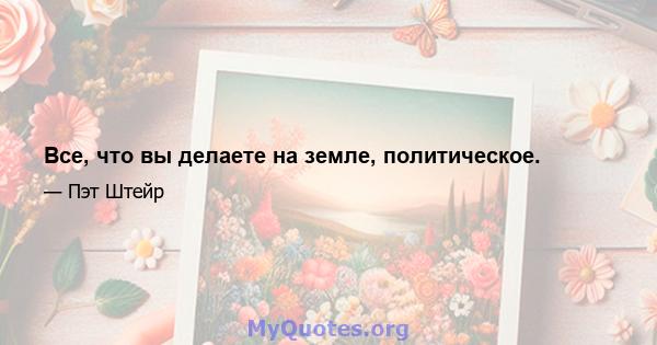 Все, что вы делаете на земле, политическое.