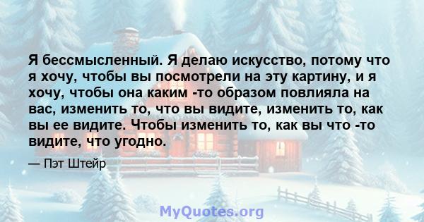 Я бессмысленный. Я делаю искусство, потому что я хочу, чтобы вы посмотрели на эту картину, и я хочу, чтобы она каким -то образом повлияла на вас, изменить то, что вы видите, изменить то, как вы ее видите. Чтобы изменить 