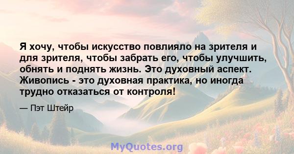 Я хочу, чтобы искусство повлияло на зрителя и для зрителя, чтобы забрать его, чтобы улучшить, обнять и поднять жизнь. Это духовный аспект. Живопись - это духовная практика, но иногда трудно отказаться от контроля!