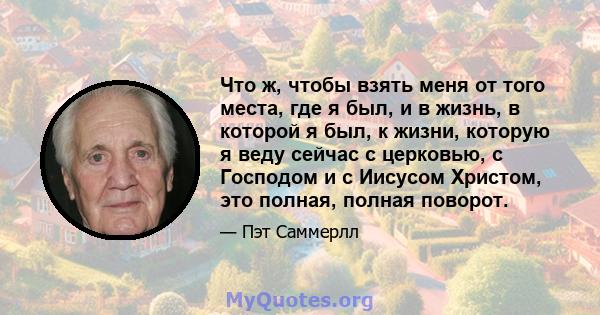 Что ж, чтобы взять меня от того места, где я был, и в жизнь, в которой я был, к жизни, которую я веду сейчас с церковью, с Господом и с Иисусом Христом, это полная, полная поворот.