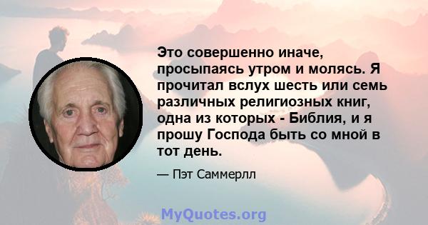 Это совершенно иначе, просыпаясь утром и молясь. Я прочитал вслух шесть или семь различных религиозных книг, одна из которых - Библия, и я прошу Господа быть со мной в тот день.