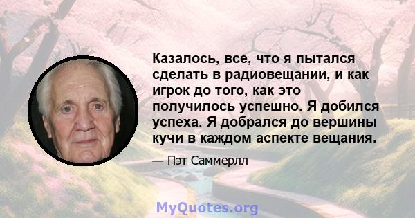 Казалось, все, что я пытался сделать в радиовещании, и как игрок до того, как это получилось успешно. Я добился успеха. Я добрался до вершины кучи в каждом аспекте вещания.