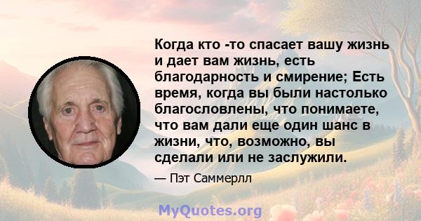 Когда кто -то спасает вашу жизнь и дает вам жизнь, есть благодарность и смирение; Есть время, когда вы были настолько благословлены, что понимаете, что вам дали еще один шанс в жизни, что, возможно, вы сделали или не