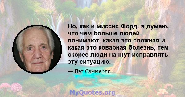 Но, как и миссис Форд, я думаю, что чем больше людей понимают, какая это сложная и какая это коварная болезнь, тем скорее люди начнут исправлять эту ситуацию.