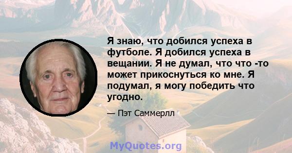 Я знаю, что добился успеха в футболе. Я добился успеха в вещании. Я не думал, что что -то может прикоснуться ко мне. Я подумал, я могу победить что угодно.