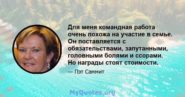 Для меня командная работа очень похожа на участие в семье. Он поставляется с обязательствами, запутанными, головными болями и ссорами. Но награды стоят стоимости.