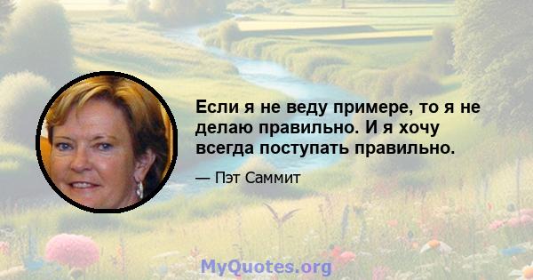 Если я не веду примере, то я не делаю правильно. И я хочу всегда поступать правильно.