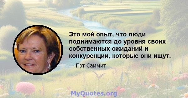 Это мой опыт, что люди поднимаются до уровня своих собственных ожиданий и конкуренции, которые они ищут.