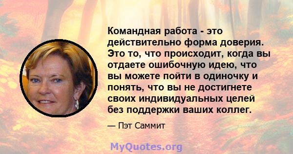 Командная работа - это действительно форма доверия. Это то, что происходит, когда вы отдаете ошибочную идею, что вы можете пойти в одиночку и понять, что вы не достигнете своих индивидуальных целей без поддержки ваших