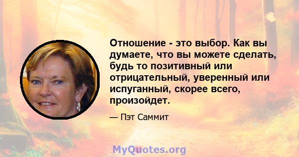 Отношение - это выбор. Как вы думаете, что вы можете сделать, будь то позитивный или отрицательный, уверенный или испуганный, скорее всего, произойдет.