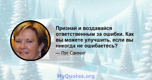 Признай и воздавайся ответственным за ошибки. Как вы можете улучшить, если вы никогда не ошибаетесь?