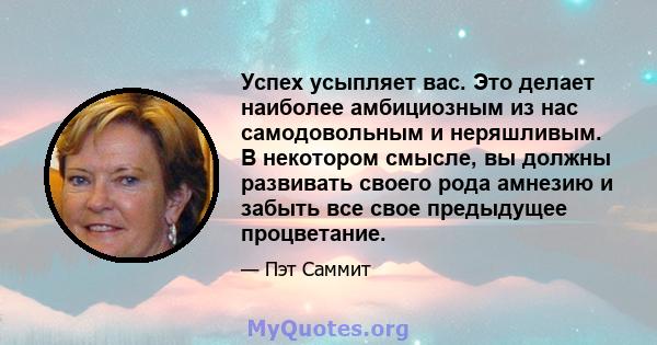 Успех усыпляет вас. Это делает наиболее амбициозным из нас самодовольным и неряшливым. В некотором смысле, вы должны развивать своего рода амнезию и забыть все свое предыдущее процветание.