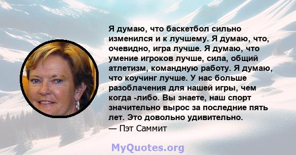 Я думаю, что баскетбол сильно изменился и к лучшему. Я думаю, что, очевидно, игра лучше. Я думаю, что умение игроков лучше, сила, общий атлетизм, командную работу. Я думаю, что коучинг лучше. У нас больше разоблачения