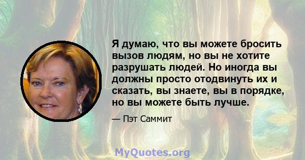 Я думаю, что вы можете бросить вызов людям, но вы не хотите разрушать людей. Но иногда вы должны просто отодвинуть их и сказать, вы знаете, вы в порядке, но вы можете быть лучше.