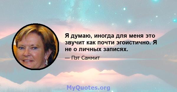 Я думаю, иногда для меня это звучит как почти эгоистично. Я не о личных записях.