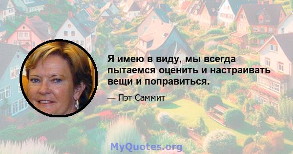 Я имею в виду, мы всегда пытаемся оценить и настраивать вещи и поправиться.