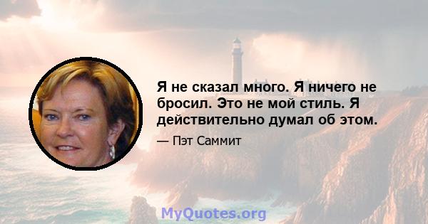 Я не сказал много. Я ничего не бросил. Это не мой стиль. Я действительно думал об этом.