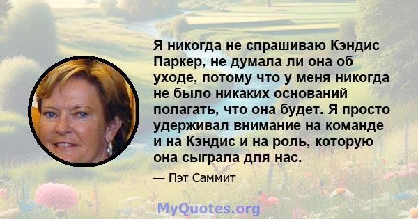 Я никогда не спрашиваю Кэндис Паркер, не думала ли она об уходе, потому что у меня никогда не было никаких оснований полагать, что она будет. Я просто удерживал внимание на команде и на Кэндис и на роль, которую она