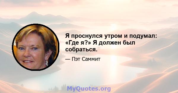 Я проснулся утром и подумал: «Где я?» Я должен был собраться.