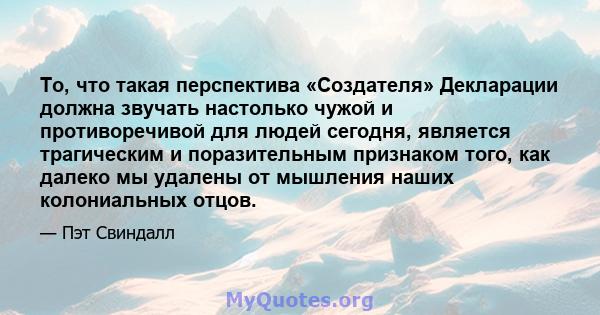 То, что такая перспектива «Создателя» Декларации должна звучать настолько чужой и противоречивой для людей сегодня, является трагическим и поразительным признаком того, как далеко мы удалены от мышления наших