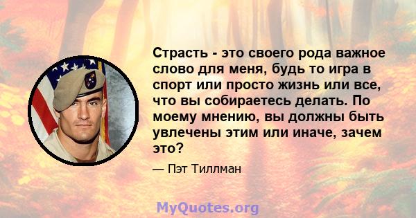 Страсть - это своего рода важное слово для меня, будь то игра в спорт или просто жизнь или все, что вы собираетесь делать. По моему мнению, вы должны быть увлечены этим или иначе, зачем это?