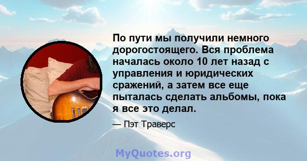 По пути мы получили немного дорогостоящего. Вся проблема началась около 10 лет назад с управления и юридических сражений, а затем все еще пыталась сделать альбомы, пока я все это делал.