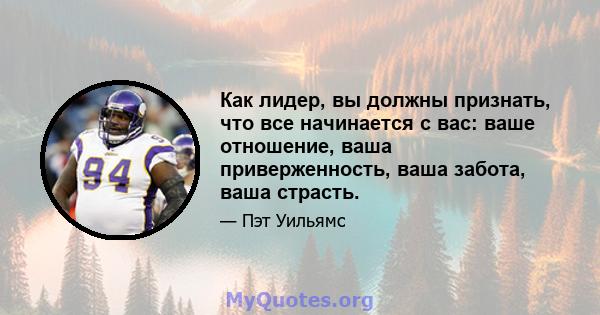 Как лидер, вы должны признать, что все начинается с вас: ваше отношение, ваша приверженность, ваша забота, ваша страсть.