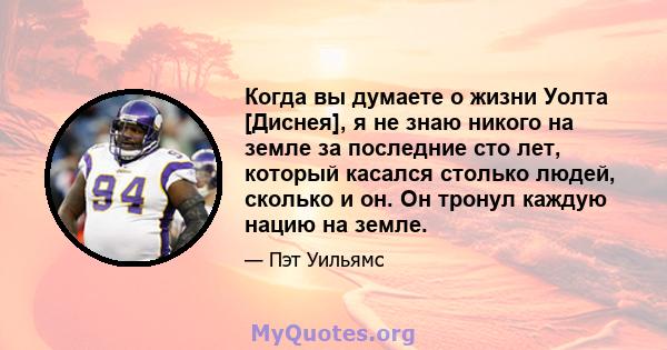 Когда вы думаете о жизни Уолта [Диснея], я не знаю никого на земле за последние сто лет, который касался столько людей, сколько и он. Он тронул каждую нацию на земле.