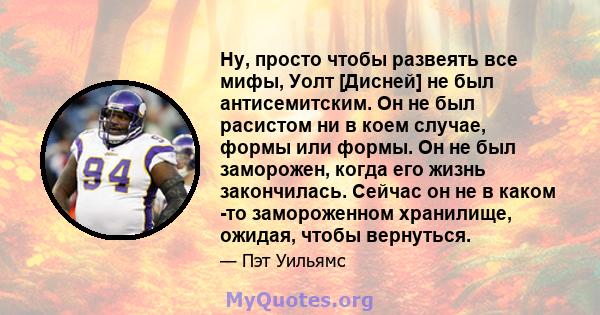 Ну, просто чтобы развеять все мифы, Уолт [Дисней] не был антисемитским. Он не был расистом ни в коем случае, формы или формы. Он не был заморожен, когда его жизнь закончилась. Сейчас он не в каком -то замороженном