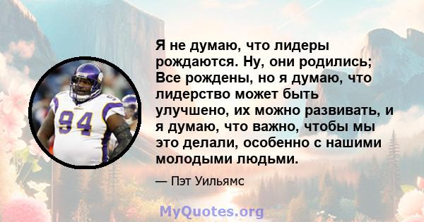 Я не думаю, что лидеры рождаются. Ну, они родились; Все рождены, но я думаю, что лидерство может быть улучшено, их можно развивать, и я думаю, что важно, чтобы мы это делали, особенно с нашими молодыми людьми.