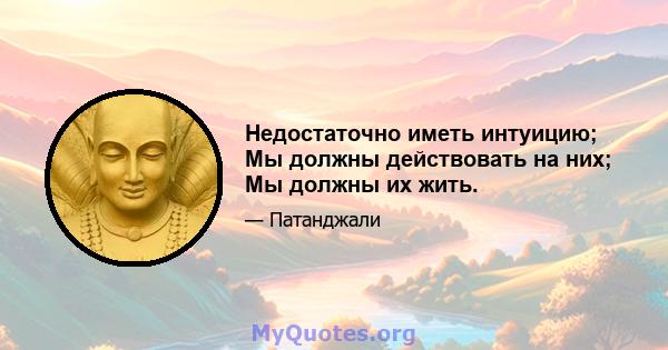 Недостаточно иметь интуицию; Мы должны действовать на них; Мы должны их жить.