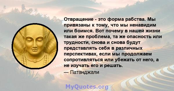 Отвращение - это форма рабства. Мы привязаны к тому, что мы ненавидим или боимся. Вот почему в нашей жизни такая же проблема, та же опасность или трудности, снова и снова будут представлять себя в различных