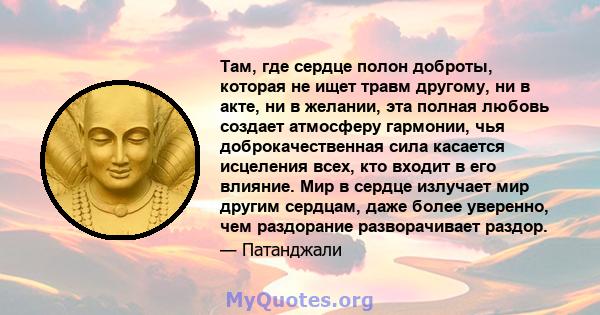 Там, где сердце полон доброты, которая не ищет травм другому, ни в акте, ни в желании, эта полная любовь создает атмосферу гармонии, чья доброкачественная сила касается исцеления всех, кто входит в его влияние. Мир в