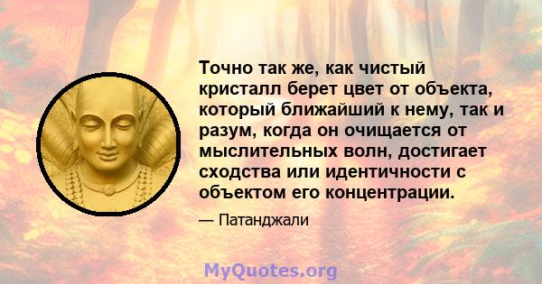 Точно так же, как чистый кристалл берет цвет от объекта, который ближайший к нему, так и разум, когда он очищается от мыслительных волн, достигает сходства или идентичности с объектом его концентрации.